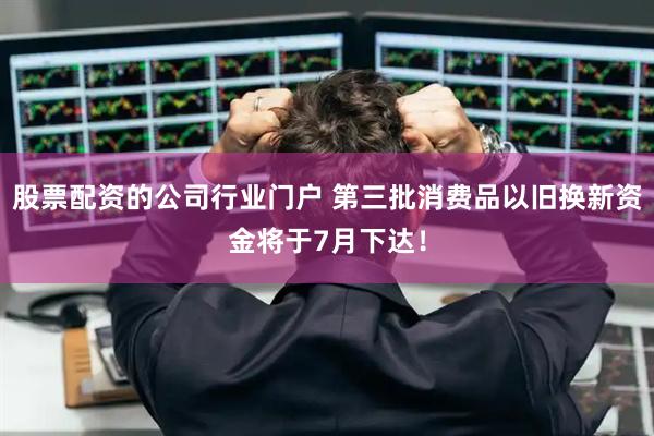 股票配资的公司行业门户 第三批消费品以旧换新资金将于7月下达！