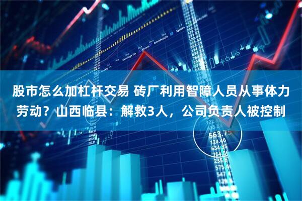 股市怎么加杠杆交易 砖厂利用智障人员从事体力劳动？山西临县：解救3人，公司负责人被控制