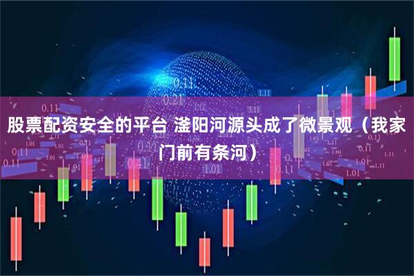 股票配资安全的平台 滏阳河源头成了微景观（我家门前有条河）