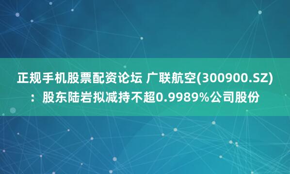 正规手机股票配资论坛 广联航空(300900.SZ):股东陆岩拟减持不超0.9989%公司股份