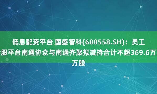 低息配资平台 国盛智科(688558.SH)：员工持股平台南通协众与南通齐聚拟减持合计不超369.6万股
