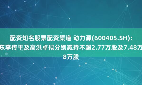 配资知名股票配资渠道 动力源(600405.SH)：股东李传平及高洪卓拟分别减持不超2.77万股及7.48万股