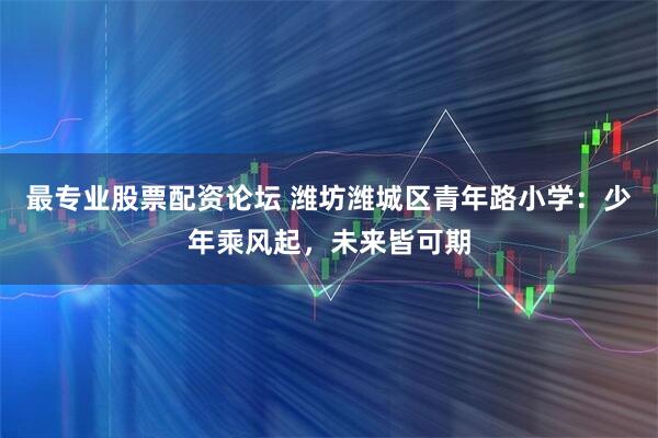 最专业股票配资论坛 潍坊潍城区青年路小学：少年乘风起，未来皆可期