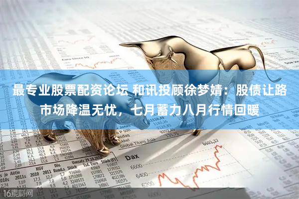 最专业股票配资论坛 和讯投顾徐梦婧：股债让路市场降温无忧，七月蓄力八月行情回暖