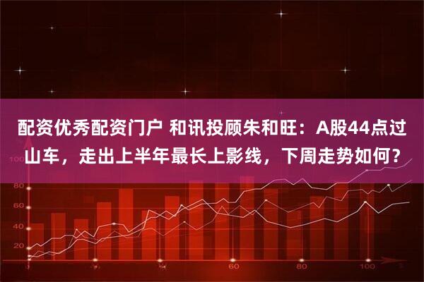 配资优秀配资门户 和讯投顾朱和旺：A股44点过山车，走出上半年最长上影线，下周走势如何？