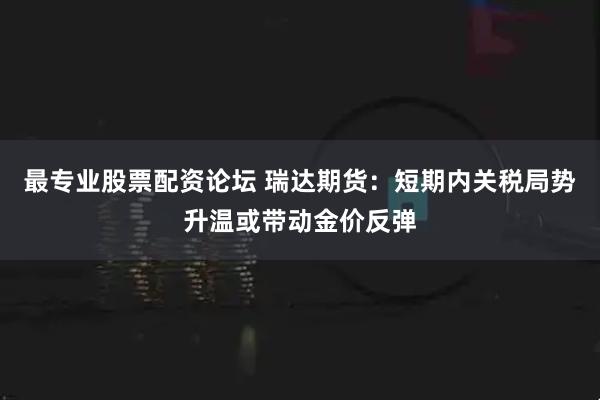 最专业股票配资论坛 瑞达期货：短期内关税局势升温或带动金价反弹