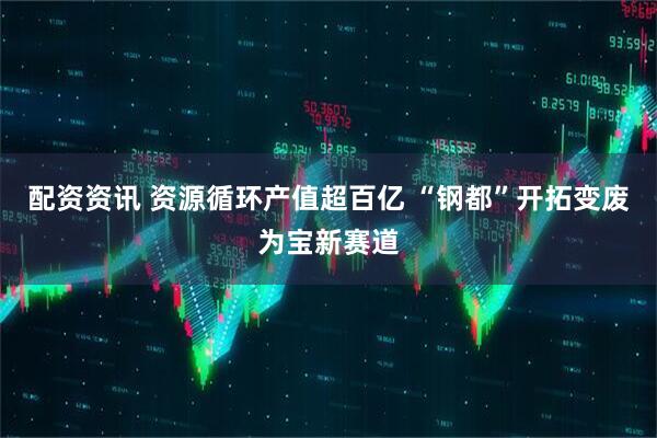 配资资讯 资源循环产值超百亿 “钢都”开拓变废为宝新赛道