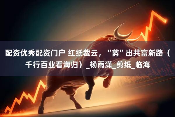 配资优秀配资门户 红纸裁云，“剪”出共富新路（千行百业看海归）_杨雨潇_剪纸_临海