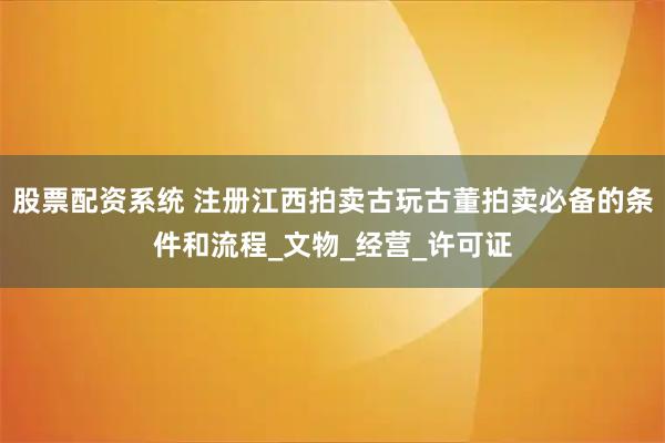 股票配资系统 注册江西拍卖古玩古董拍卖必备的条件和流程_文物_经营_许可证
