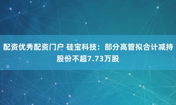 配资优秀配资门户 硅宝科技：部分高管拟合计减持股份不超7.73万股