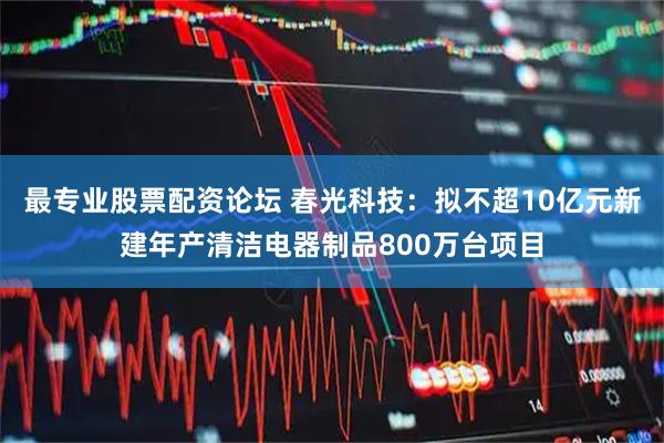 最专业股票配资论坛 春光科技：拟不超10亿元新建年产清洁电器制品800万台项目