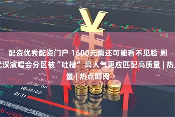 配资优秀配资门户 1600元票还可能看不见脸 周杰伦武汉演唱会分区被“吐槽” 高人气更应匹配高质量 | 热点即阅