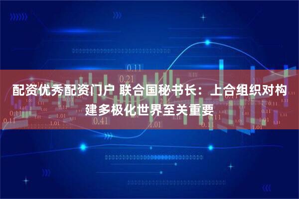 配资优秀配资门户 联合国秘书长:上合组织对构建多极化世界至关重要