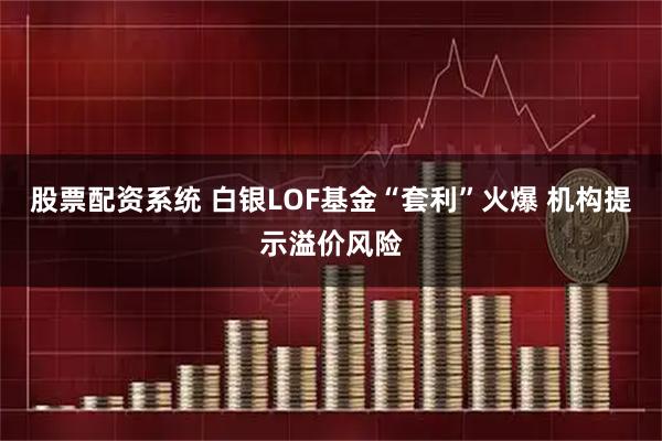 股票配资系统 白银LOF基金“套利”火爆 机构提示溢价风险