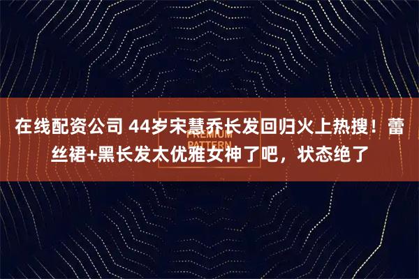 在线配资公司 44岁宋慧乔长发回归火上热搜！蕾丝裙+黑长发太优雅女神了吧，状态绝了