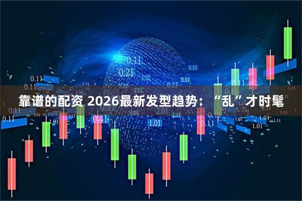 靠谱的配资 2026最新发型趋势：“乱”才时髦
