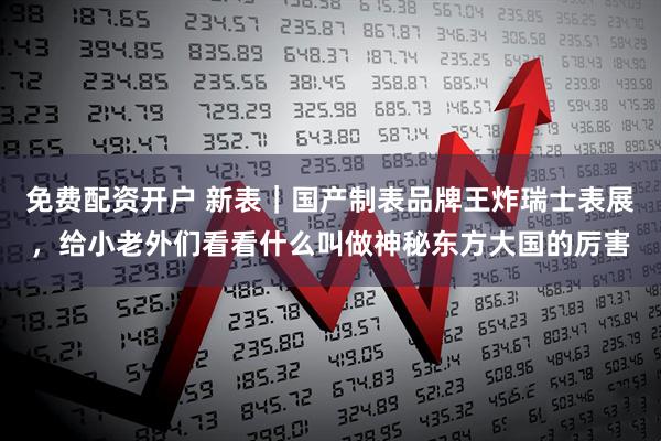 免费配资开户 新表｜国产制表品牌王炸瑞士表展，给小老外们看看什么叫做神秘东方大国的厉害
