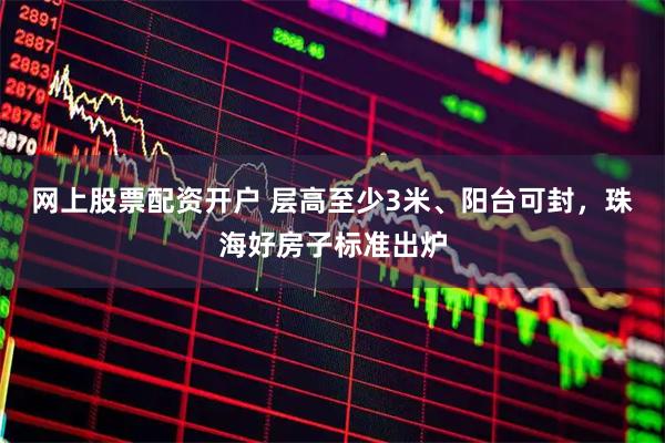 网上股票配资开户 层高至少3米、阳台可封,珠海好房子标准出炉