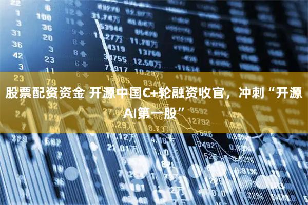 股票配资资金 开源中国C+轮融资收官,冲刺“开源AI第一股”