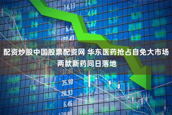 配资炒股中国股票配资网 华东医药抢占自免大市场 两款新药同日落地
