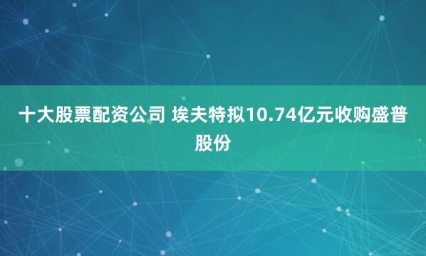 十大股票配资公司 埃夫特拟10.74亿元收购盛普股份