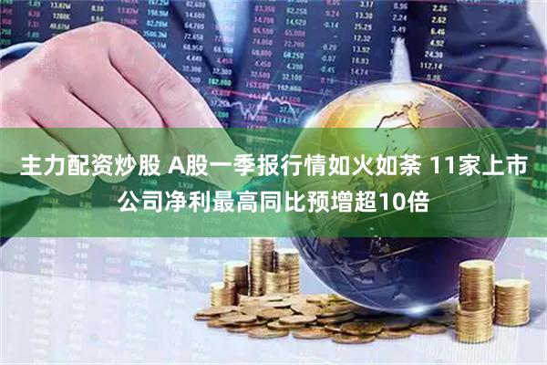主力配资炒股 A股一季报行情如火如荼 11家上市公司净利最高同比预增超10倍