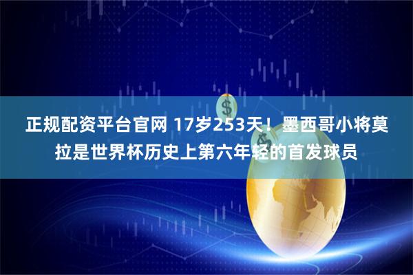 正规配资平台官网 17岁253天！墨西哥小将莫拉是世界杯历史上第六年轻的首发球员