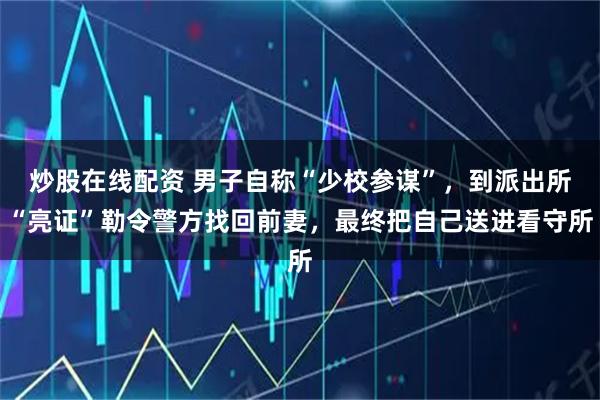 炒股在线配资 男子自称“少校参谋”，到派出所“亮证”勒令警方找回前妻，最终把自己送进看守所