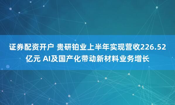 证券配资开户 贵研铂业上半年实现营收226.52亿元 AI及国产化带动新材料业务增长