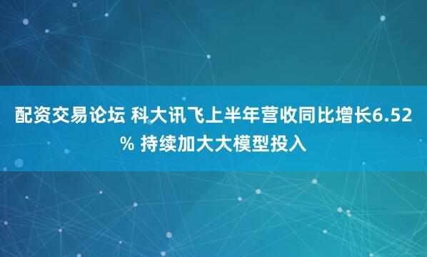 配资交易论坛 科大讯飞上半年营收同比增长6.52% 持续加大大模型投入