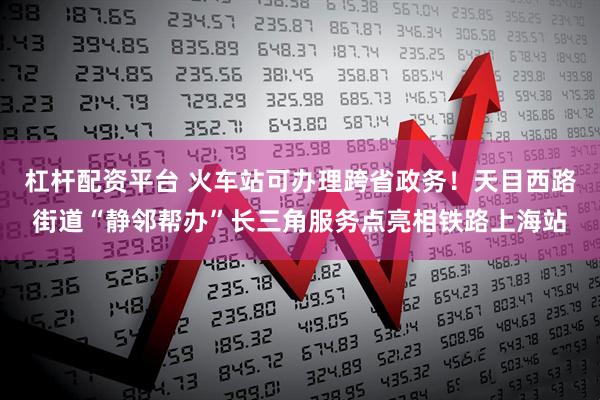 杠杆配资平台 火车站可办理跨省政务！天目西路街道“静邻帮办”长三角服务点亮相铁路上海站