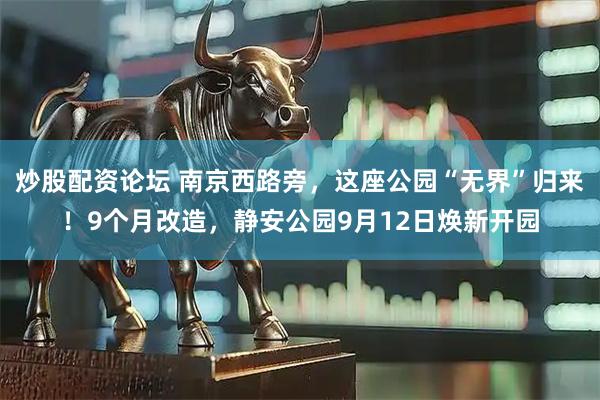 炒股配资论坛 南京西路旁，这座公园“无界”归来！9个月改造，静安公园9月12日焕新开园