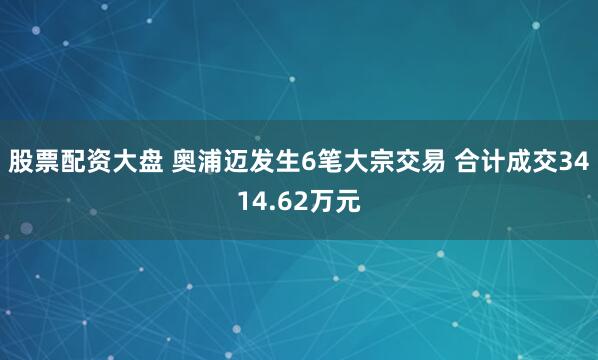 股票配资大盘 奥浦迈发生6笔大宗交易 合计成交3414.62万元
