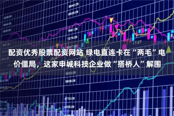配资优秀股票配资网站 绿电直连卡在“两毛”电价僵局，这家申城科技企业做“搭桥人”解围